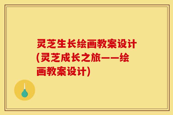 灵芝生长绘画教案设计(灵芝成长之旅——绘画教案设计)