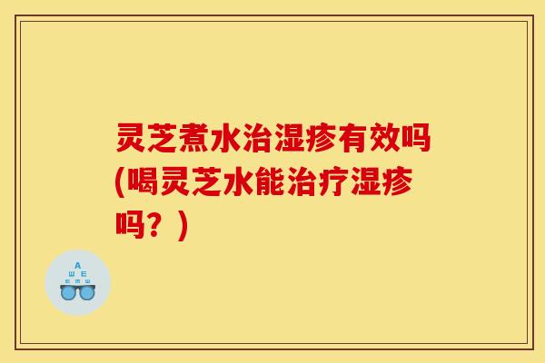 灵芝煮水有效吗(喝灵芝水能吗？)
