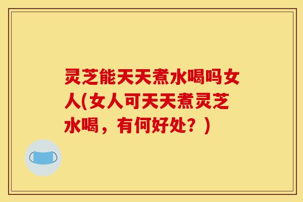 灵芝能天天煮水喝吗女人(女人可天天煮灵芝水喝，有何好处？)