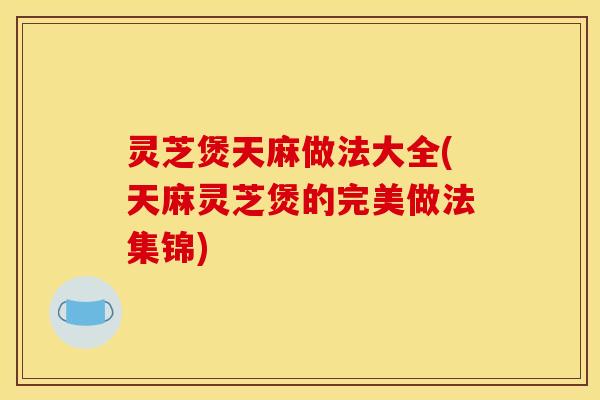 灵芝煲天麻做法大全(天麻灵芝煲的完美做法集锦)
