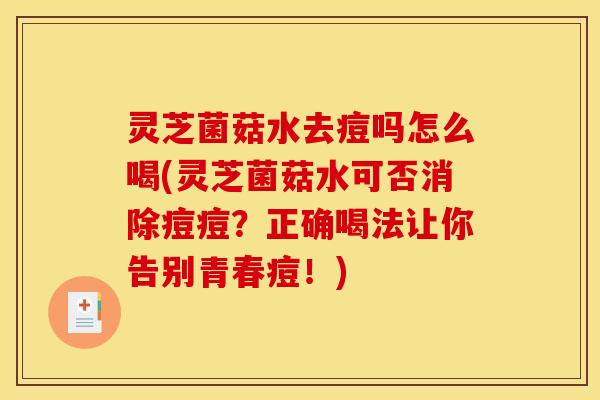 灵芝菌菇水去痘吗怎么喝(灵芝菌菇水可否消除痘痘？正确喝法让你告别青春痘！)