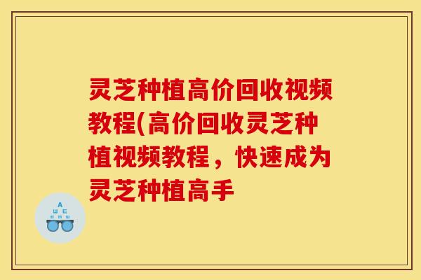 灵芝种植高价回收视频教程(高价回收灵芝种植视频教程，快速成为灵芝种植高手