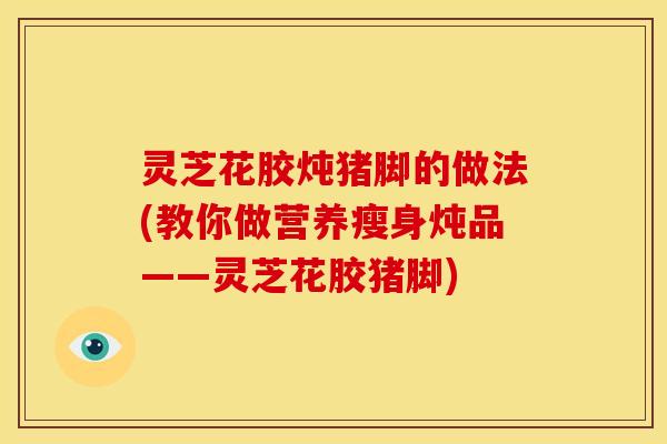 灵芝花胶炖猪脚的做法(教你做营养瘦身炖品——灵芝花胶猪脚)