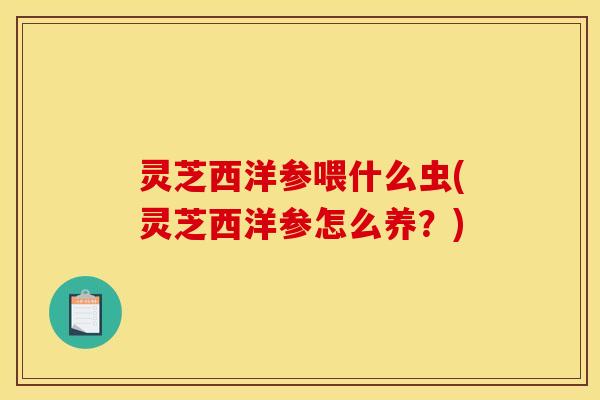 灵芝西洋参喂什么虫(灵芝西洋参怎么养？)
