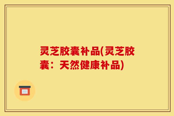 灵芝胶囊补品(灵芝胶囊：天然健康补品)