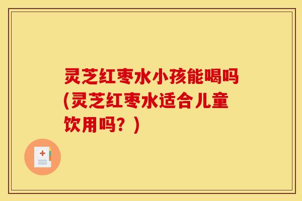 灵芝红枣水小孩能喝吗(灵芝红枣水适合儿童饮用吗？)
