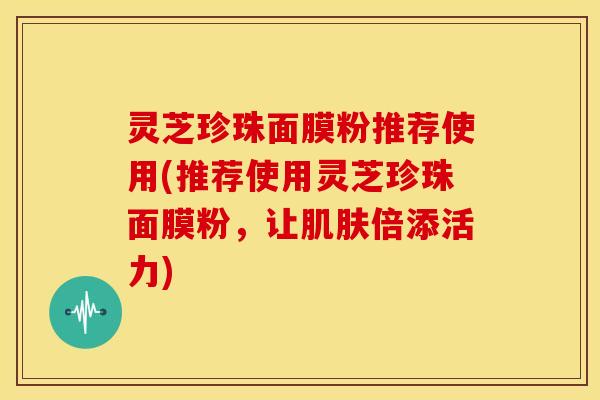 灵芝珍珠面膜粉推荐使用(推荐使用灵芝珍珠面膜粉，让倍添活力)