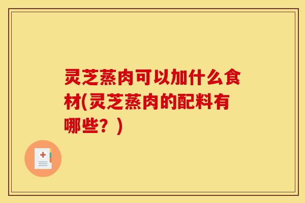 灵芝蒸肉可以加什么食材(灵芝蒸肉的配料有哪些？)