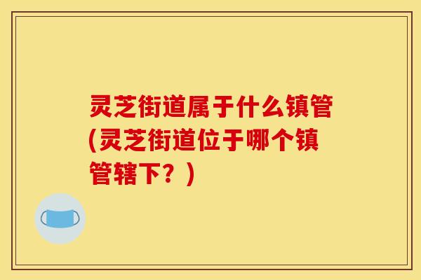 灵芝街道属于什么镇管(灵芝街道位于哪个镇管辖下?) 灵芝街道属于什么镇管(灵芝街道位于哪个镇管辖下?)