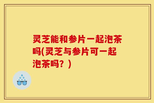 灵芝能和参片一起泡茶吗(灵芝与参片可一起泡茶吗?) 灵芝能和参片一起泡茶吗(灵芝与参片可一起泡茶吗?)