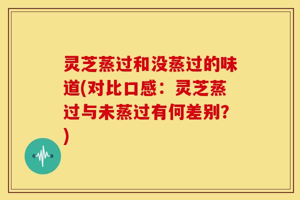 灵芝蒸过和没蒸过的味道(对比口感：灵芝蒸过与未蒸过有何差别？)