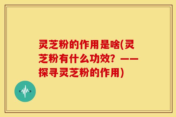 灵芝粉的作用是啥(灵芝粉有什么功效？——探寻灵芝粉的作用)