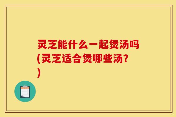 灵芝能什么一起煲汤吗(灵芝适合煲哪些汤？)