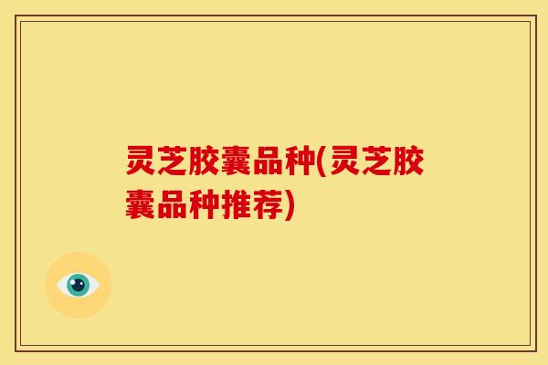 灵芝胶囊品种(灵芝胶囊品种推荐)