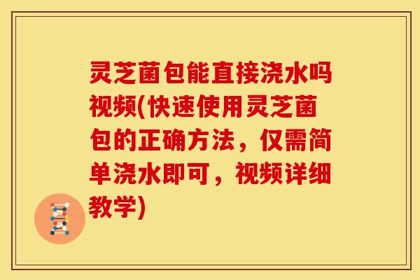 灵芝菌包能直接浇水吗视频(快速使用灵芝菌包的正确方法，仅需简单浇水即可，视频详细教学)