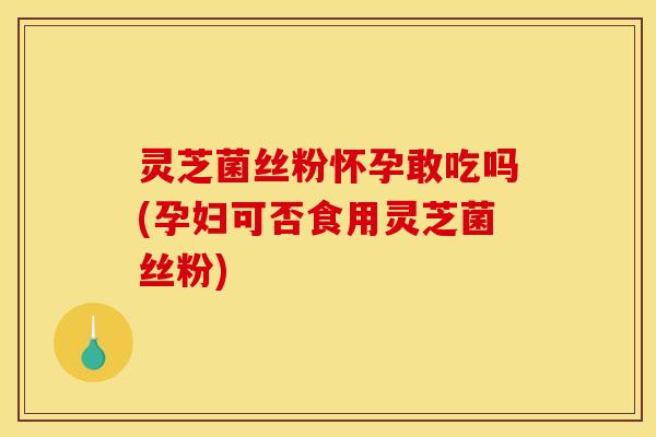 灵芝菌丝粉怀孕敢吃吗(孕妇可否食用灵芝菌丝粉)