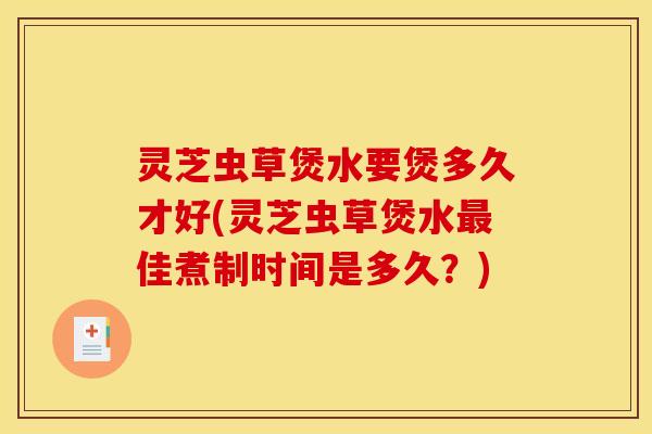 灵芝虫草煲水要煲多久才好(灵芝虫草煲水佳煮制时间是多久？)