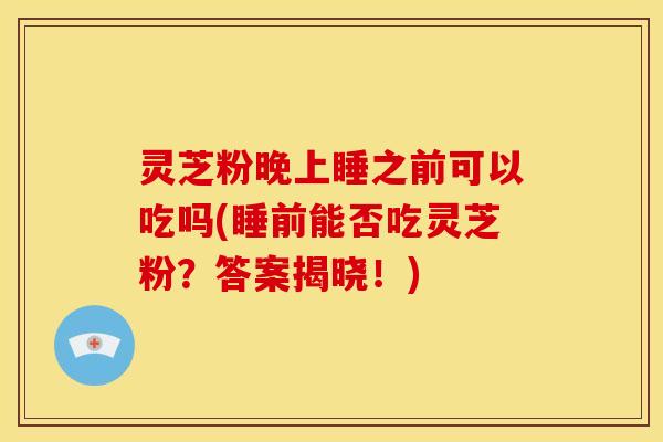 灵芝粉晚上睡之前可以吃吗(睡前能否吃灵芝粉？答案揭晓！)