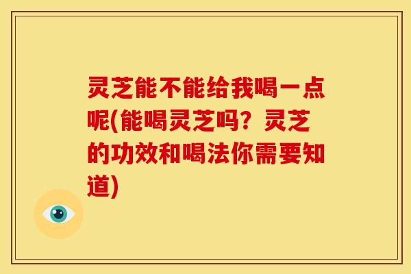 灵芝能不能给我喝一点呢(能喝灵芝吗？灵芝的功效和喝法你需要知道)