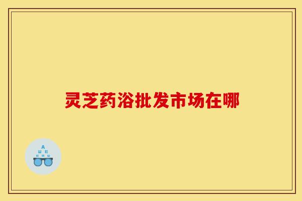 灵芝药浴批发市场在哪