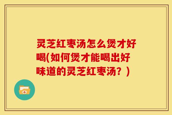 灵芝红枣汤怎么煲才好喝(如何煲才能喝出好味道的灵芝红枣汤？)