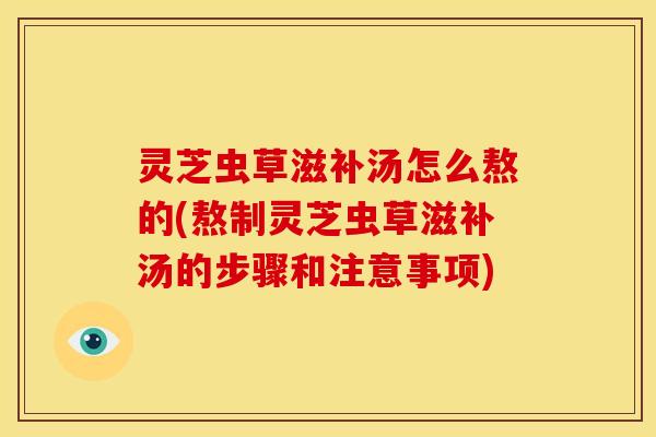 灵芝虫草滋补汤怎么熬的(熬制灵芝虫草滋补汤的步骤和注意事项)