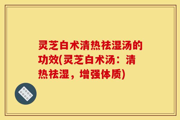 灵芝白术清热祛湿汤的功效(灵芝白术汤：清热祛湿，增强体质)