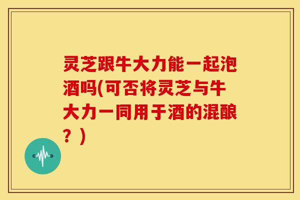 灵芝跟牛大力能一起泡酒吗(可否将灵芝与牛大力一同用于酒的混酿？)