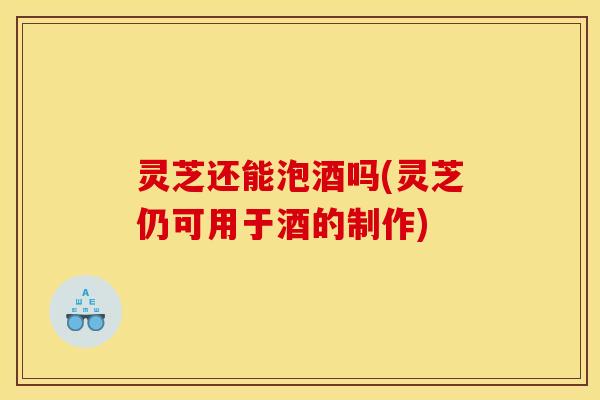 灵芝还能泡酒吗(灵芝仍可用于酒的制作) 灵芝还能泡酒吗(灵芝仍可用于酒的制作)