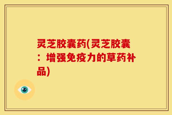 灵芝胶囊药(灵芝胶囊：增强免疫力的草药补品)