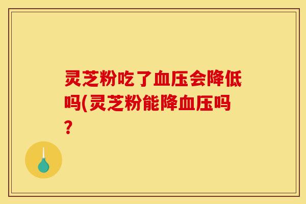 灵芝粉吃了会降低吗(灵芝粉能降吗？