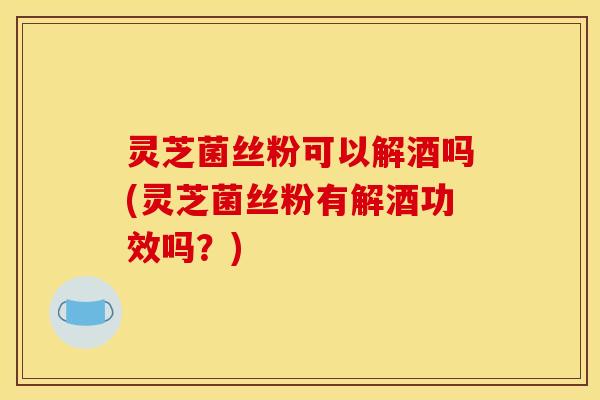灵芝菌丝粉可以解酒吗(灵芝菌丝粉有解酒功效吗？)