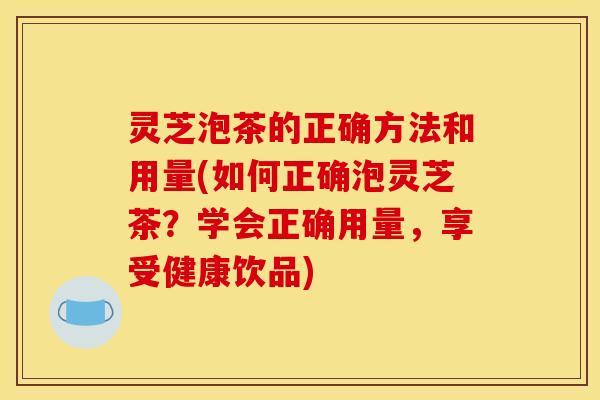 灵芝泡茶的正确方法和用量(如何正确泡灵芝茶？学会正确用量，享受健康饮品)