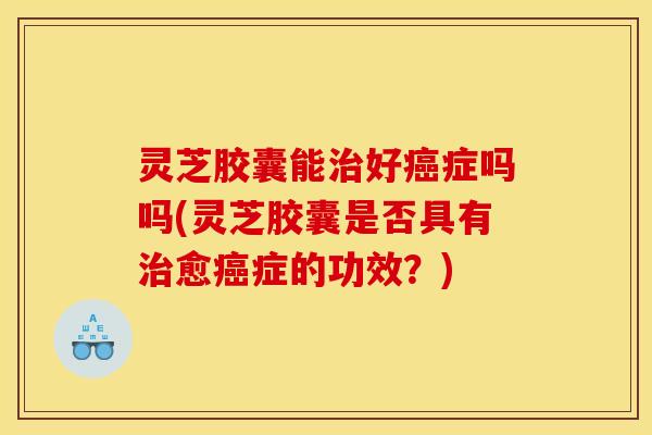 灵芝胶囊能好症吗吗(灵芝胶囊是否具有愈症的功效？)