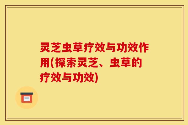 灵芝虫草疗效与功效作用(探索灵芝、虫草的疗效与功效)