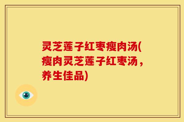 灵芝莲子红枣瘦肉汤(瘦肉灵芝莲子红枣汤，养生佳品)