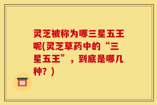 灵芝被称为哪三星五王呢(灵芝草药中的“三星五王”，到底是哪几种？)