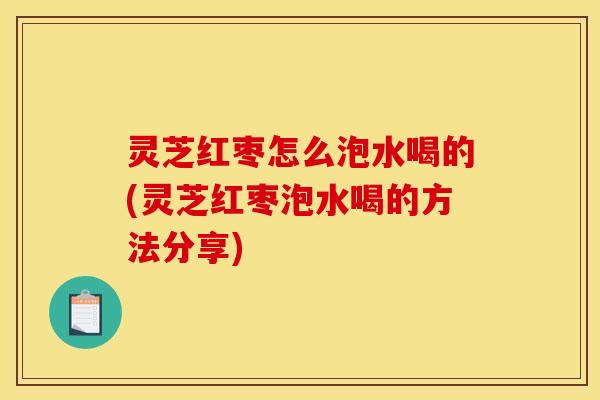 灵芝红枣怎么泡水喝的(灵芝红枣泡水喝的方法分享)