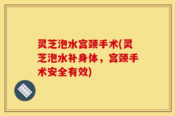 灵芝泡水宫颈手术(灵芝泡水补身体，宫颈手术安全有效)