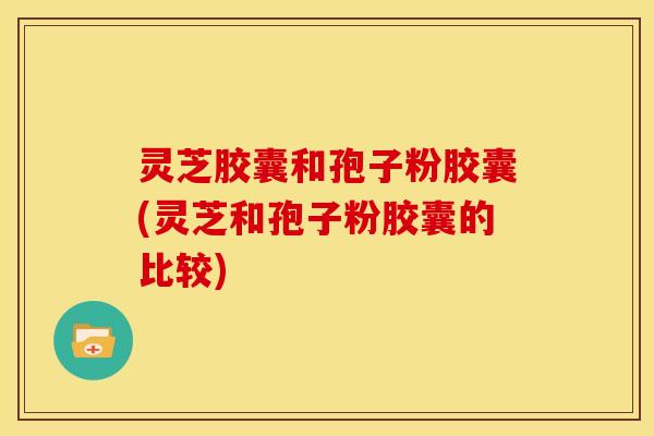 灵芝胶囊和孢子粉胶囊(灵芝和孢子粉胶囊的比较)