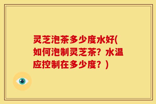 灵芝泡茶多少度水好(如何泡制灵芝茶？水温应控制在多少度？)
