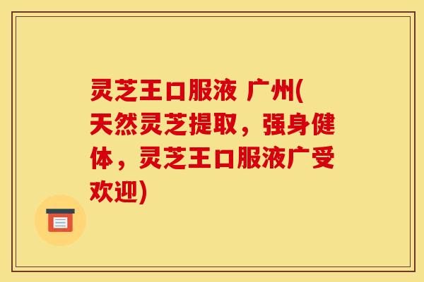 灵芝王口服液 广州(天然灵芝提取，强身健体，灵芝王口服液广受欢迎)
