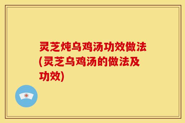 灵芝炖乌鸡汤功效做法(灵芝乌鸡汤的做法及功效)