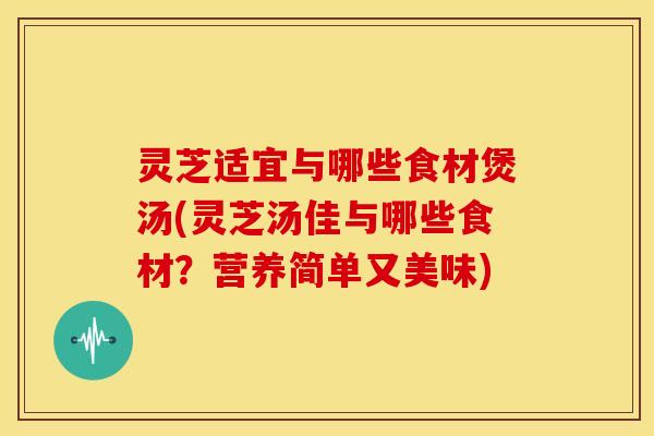 灵芝适宜与哪些食材煲汤(灵芝汤佳与哪些食材？营养简单又美味)