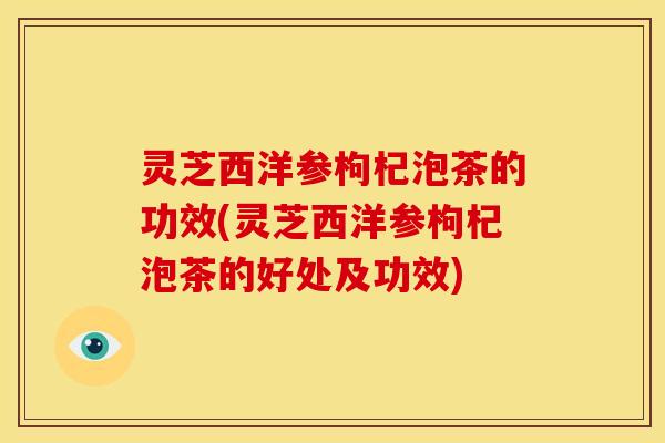 灵芝西洋参枸杞泡茶的功效(灵芝西洋参枸杞泡茶的好处及功效)