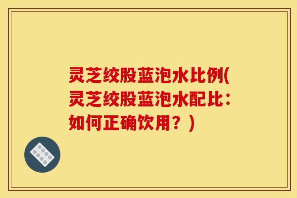 灵芝绞股蓝泡水比例(灵芝绞股蓝泡水配比：如何正确饮用？)