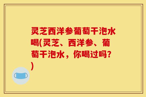 灵芝西洋参葡萄干泡水喝(灵芝、西洋参、葡萄干泡水，你喝过吗？)