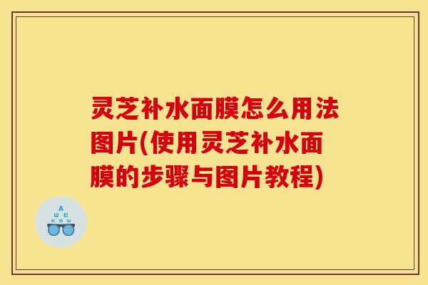 灵芝补水面膜怎么用法图片(使用灵芝补水面膜的步骤与图片教程)