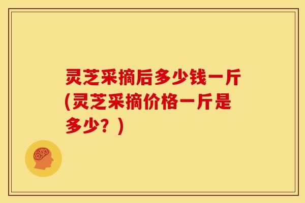 灵芝采摘后多少钱一斤(灵芝采摘价格一斤是多少？)