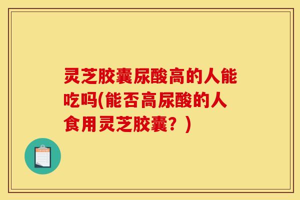 灵芝胶囊尿酸高的人能吃吗(能否高尿酸的人食用灵芝胶囊？)